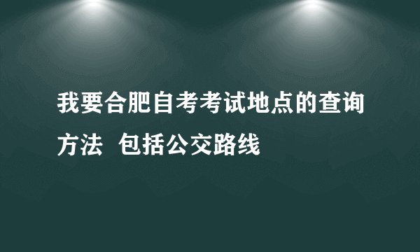 我要合肥自考考试地点的查询方法  包括公交路线