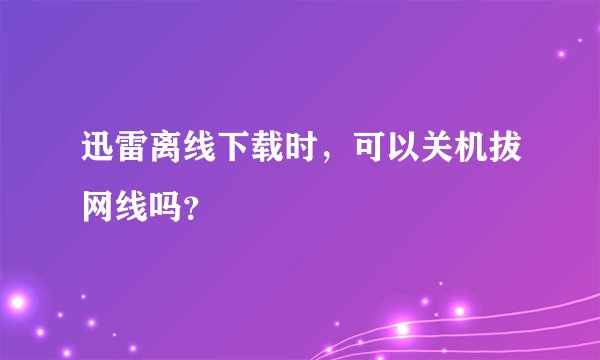 迅雷离线下载时，可以关机拔网线吗？