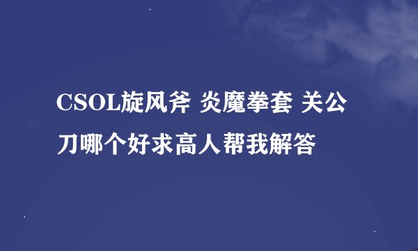 CSOL旋风斧 炎魔拳套 关公刀哪个好求高人帮我解答