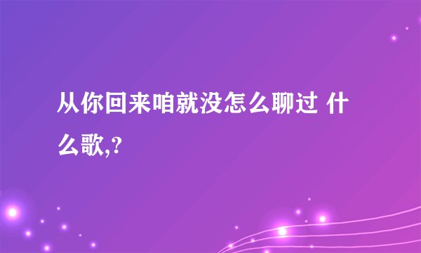 从你回来咱就没怎么聊过 什么歌,?