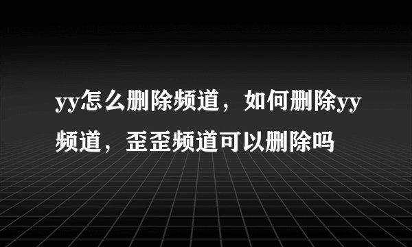 yy怎么删除频道，如何删除yy频道，歪歪频道可以删除吗