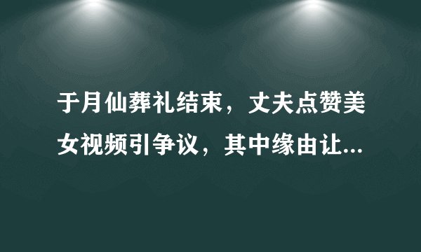 于月仙葬礼结束，丈夫点赞美女视频引争议，其中缘由让人心疼，怎么回事