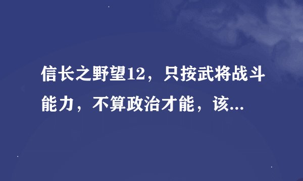 信长之野望12，只按武将战斗能力，不算政治才能，该怎么排名。不要什么四围表。要结合兵种和特有技能排名