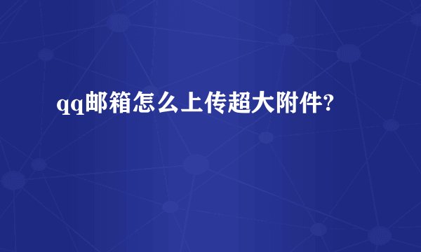 qq邮箱怎么上传超大附件?