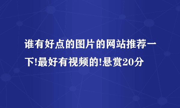 谁有好点的图片的网站推荐一下!最好有视频的!悬赏20分
