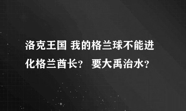 洛克王国 我的格兰球不能进化格兰酋长？ 要大禹治水？