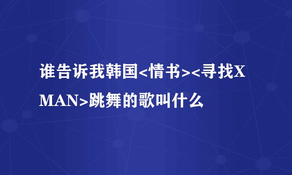 谁告诉我韩国<情书><寻找XMAN>跳舞的歌叫什么