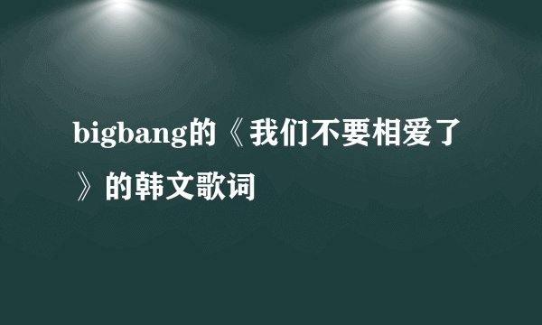 bigbang的《我们不要相爱了》的韩文歌词