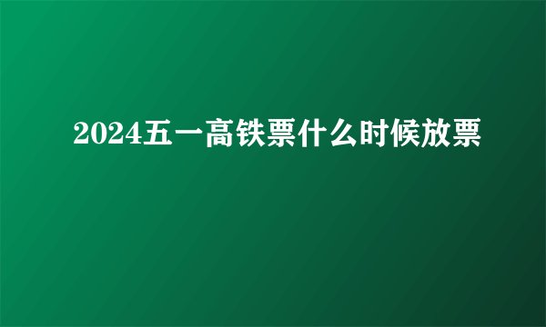 2024五一高铁票什么时候放票
