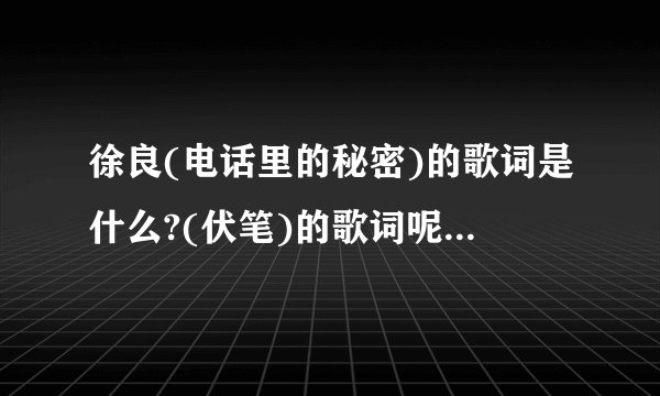 徐良(电话里的秘密)的歌词是什么?(伏笔)的歌词呢?李宇春(下个路口)的呢?谢啊