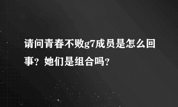 请问青春不败g7成员是怎么回事？她们是组合吗？