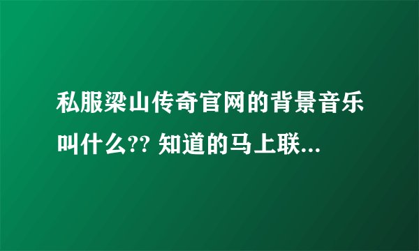 私服梁山传奇官网的背景音乐叫什么?? 知道的马上联系我 谢谢谢谢