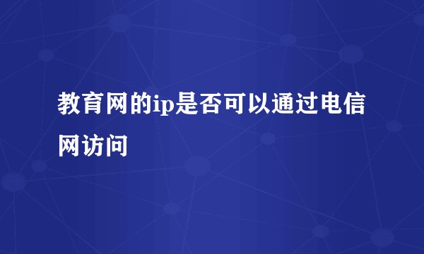 教育网的ip是否可以通过电信网访问