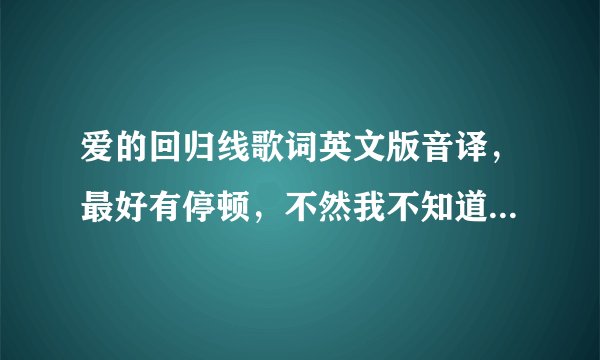 爱的回归线歌词英文版音译，最好有停顿，不然我不知道英语歌怎样停顿的，拜托啦！