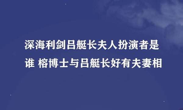 深海利剑吕艇长夫人扮演者是谁 榕博士与吕艇长好有夫妻相