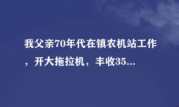 我父亲70年代在镇农机站工作，开大拖拉机，丰收35，一干就是9年多，后来改制回家分田种地至今，现在