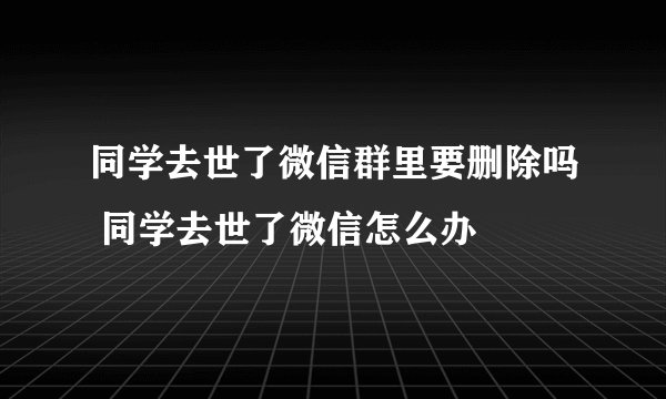 同学去世了微信群里要删除吗 同学去世了微信怎么办