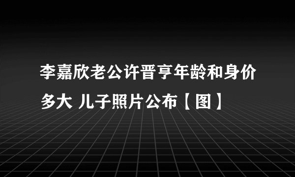 李嘉欣老公许晋亨年龄和身价多大 儿子照片公布【图】