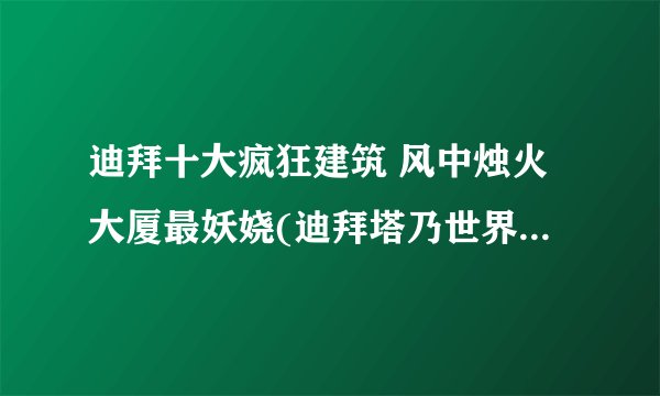 迪拜十大疯狂建筑 风中烛火大厦最妖娆(迪拜塔乃世界最高楼)