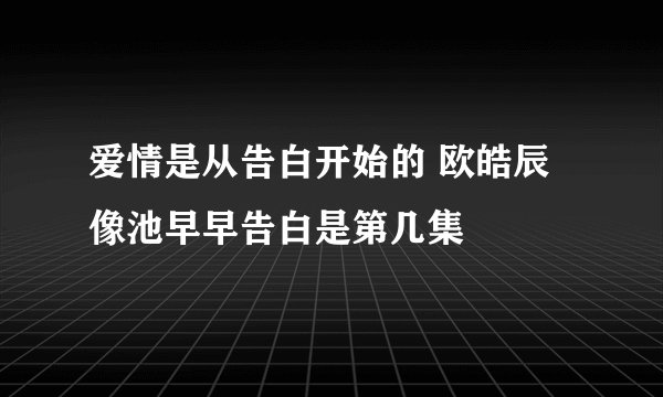 爱情是从告白开始的 欧皓辰像池早早告白是第几集
