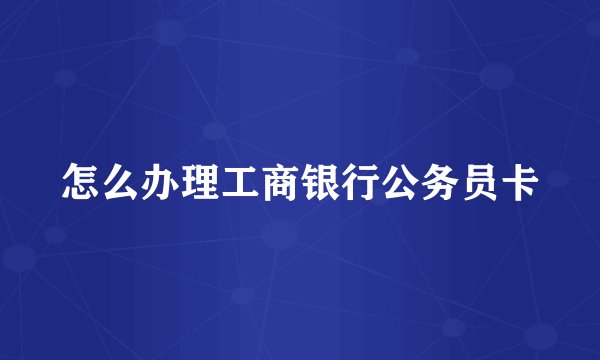 怎么办理工商银行公务员卡