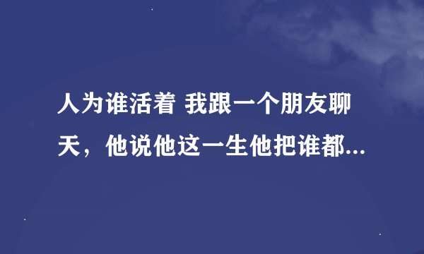 人为谁活着 我跟一个朋友聊天，他说他这一生他把谁都想到了，唯独把一个人给忘记啦，那就是把自己给忘了。