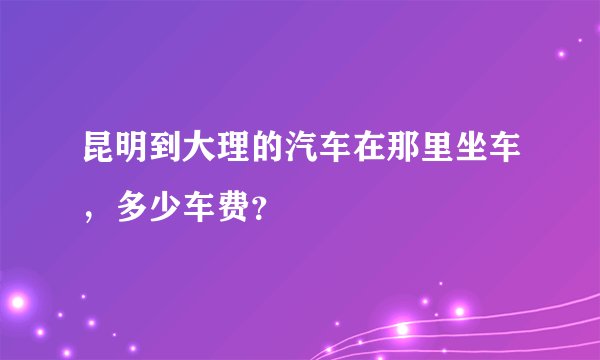 昆明到大理的汽车在那里坐车，多少车费？