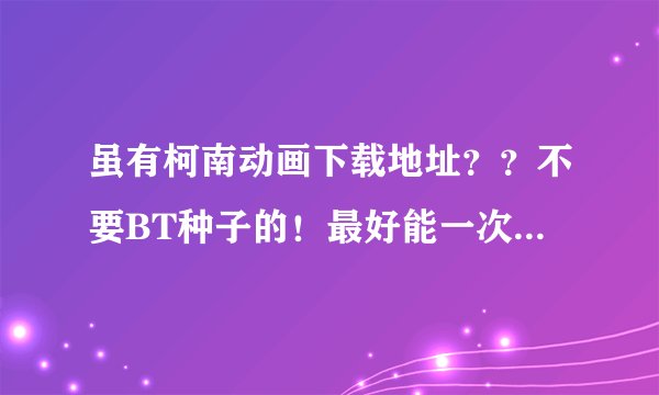 虽有柯南动画下载地址？？不要BT种子的！最好能一次下完！！