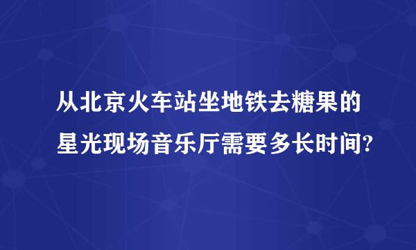 从北京火车站坐地铁去糖果的星光现场音乐厅需要多长时间?