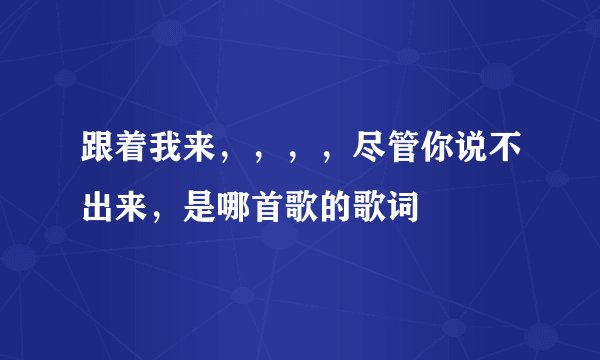跟着我来，，，，尽管你说不出来，是哪首歌的歌词