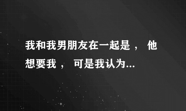 我和我男朋友在一起是 ， 他想要我 ， 可是我认为现在还小 怎么办？