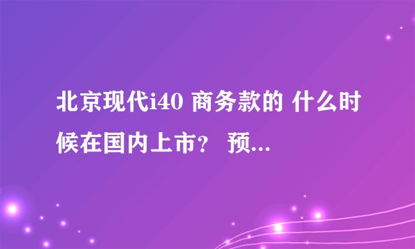 北京现代i40 商务款的 什么时候在国内上市？ 预计售价多少 ？