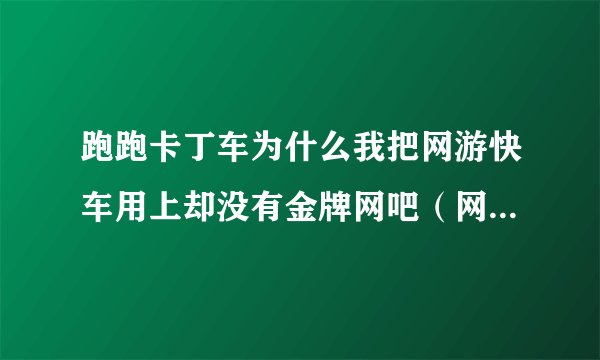 跑跑卡丁车为什么我把网游快车用上却没有金牌网吧（网游快车是2013的）？？？求解！！