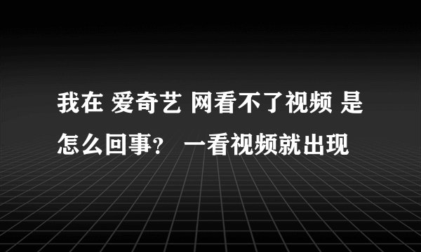我在 爱奇艺 网看不了视频 是怎么回事？ 一看视频就出现