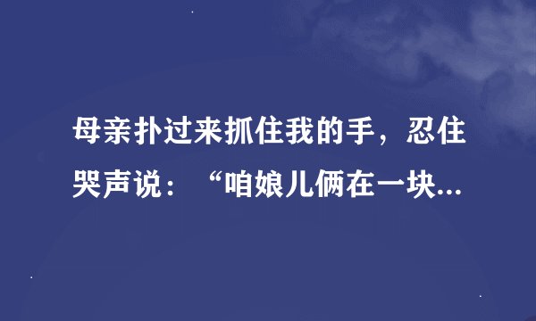 母亲扑过来抓住我的手，忍住哭声说：“咱娘儿俩在一块儿，好好儿活，好好儿活……”试结合上下文作具体分