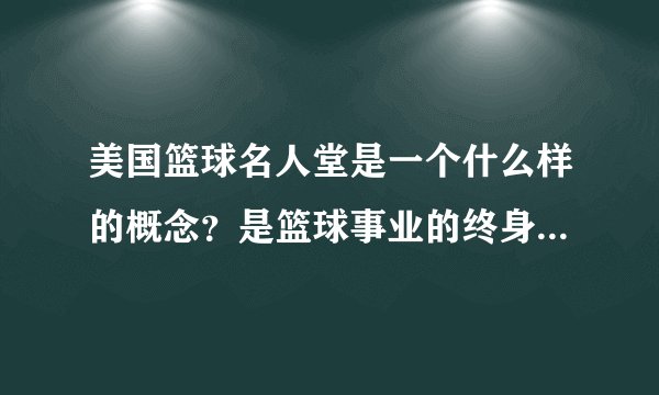 美国篮球名人堂是一个什么样的概念？是篮球事业的终身荣誉吗？
