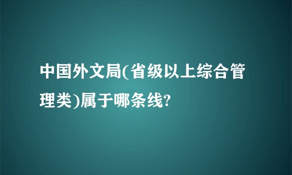 中国外文局(省级以上综合管理类)属于哪条线?