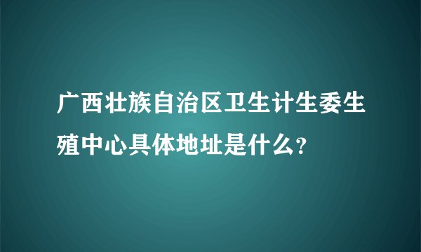 广西壮族自治区卫生计生委生殖中心具体地址是什么？