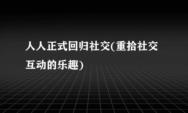 人人正式回归社交(重拾社交互动的乐趣)
