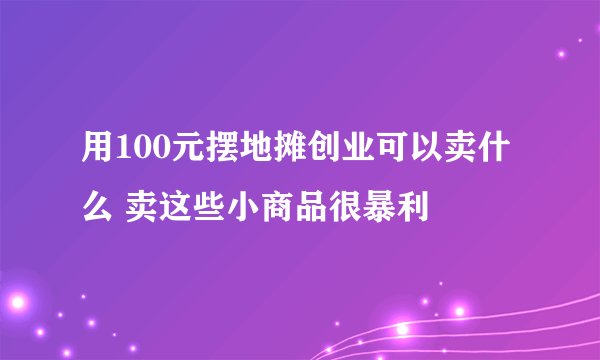 用100元摆地摊创业可以卖什么 卖这些小商品很暴利