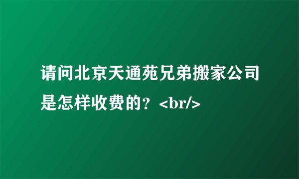 请问北京天通苑兄弟搬家公司是怎样收费的？<br/>