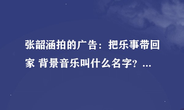 张韶涵拍的广告：把乐事带回家 背景音乐叫什么名字？有没有钢琴谱？我要乐曲的名字。