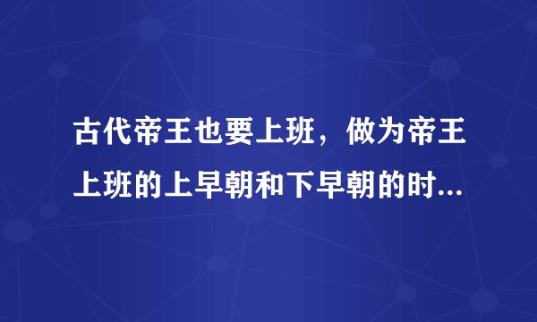 古代帝王也要上班，做为帝王上班的上早朝和下早朝的时间具体是多少？