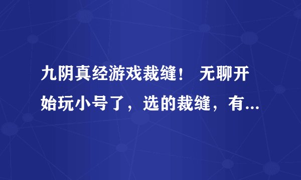 九阴真经游戏裁缝！ 无聊开始玩小号了，选的裁缝，有几个问题想问各路大神: 1，裁缝的一些兽皮材料怎