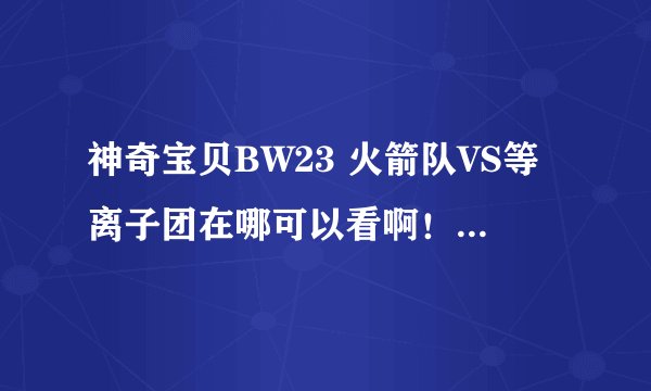 神奇宝贝BW23 火箭队VS等离子团在哪可以看啊！！！！！！！
