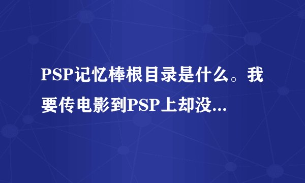 PSP记忆棒根目录是什么。我要传电影到PSP上却没有这个文件 要建建在哪