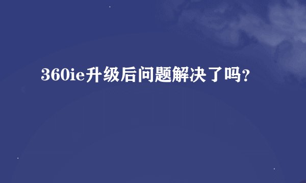 360ie升级后问题解决了吗？