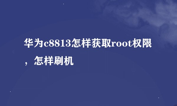华为c8813怎样获取root权限，怎样刷机
