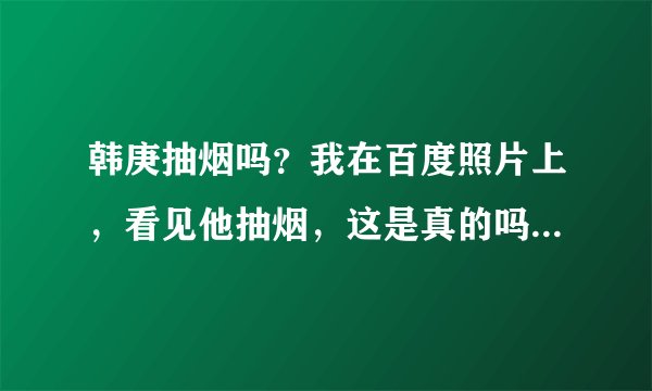 韩庚抽烟吗？我在百度照片上，看见他抽烟，这是真的吗？我的心都碎了