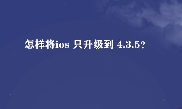 怎样将ios 只升级到 4.3.5？